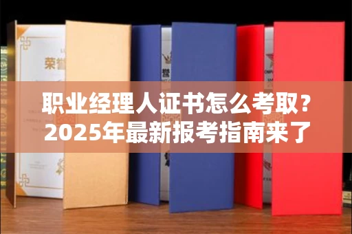 全国职业经理人证书怎么考取？2025年最新报考指南来了！
