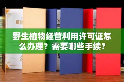全国野生植物经营利用许可证怎么办理?需要哪些手续?